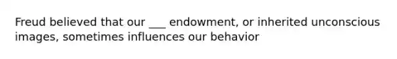 Freud believed that our ___ endowment, or inherited unconscious images, sometimes influences our behavior