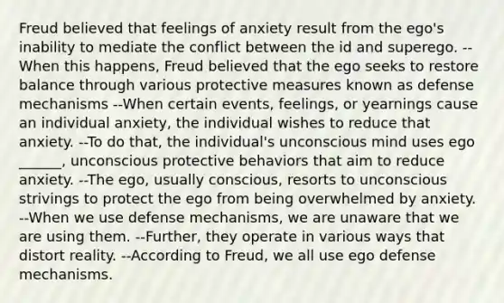 Freud believed that feelings of anxiety result from the ego's inability to mediate the conflict between the id and superego. --When this happens, Freud believed that the ego seeks to restore balance through various protective measures known as defense mechanisms --When certain events, feelings, or yearnings cause an individual anxiety, the individual wishes to reduce that anxiety. --To do that, the individual's unconscious mind uses ego ______, unconscious protective behaviors that aim to reduce anxiety. --The ego, usually conscious, resorts to unconscious strivings to protect the ego from being overwhelmed by anxiety. --When we use defense mechanisms, we are unaware that we are using them. --Further, they operate in various ways that distort reality. --According to Freud, we all use ego defense mechanisms.