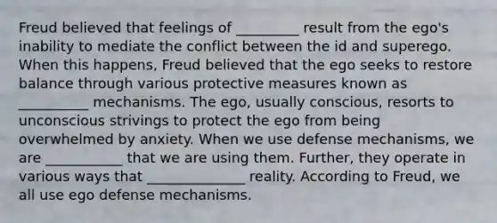 Freud believed that feelings of _________ result from the ego's inability to mediate the conflict between the id and superego. When this happens, Freud believed that the ego seeks to restore balance through various protective measures known as __________ mechanisms. The ego, usually conscious, resorts to unconscious strivings to protect the ego from being overwhelmed by anxiety. When we use defense mechanisms, we are ___________ that we are using them. Further, they operate in various ways that ______________ reality. According to Freud, we all use ego defense mechanisms.