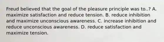 Freud believed that the goal of the pleasure principle was to..? A. maximize satisfaction and reduce tension. B. reduce inhibition and maximize unconscious awareness. C. increase inhibition and reduce unconscious awareness. D. reduce satisfaction and maximize tension.