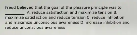 Freud believed that the goal of the pleasure principle was to __________. A. reduce satisfaction and maximize tension B. maximize satisfaction and reduce tension C. reduce inhibition and maximize unconscious awareness D. increase inhibition and reduce unconscious awareness