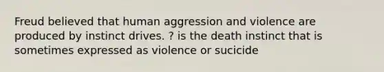 Freud believed that human aggression and violence are produced by instinct drives. ? is the death instinct that is sometimes expressed as violence or sucicide