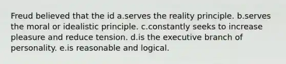 Freud believed that the id a.serves the reality principle. b.serves the moral or idealistic principle. c.constantly seeks to increase pleasure and reduce tension. d.is the executive branch of personality. e.is reasonable and logical.