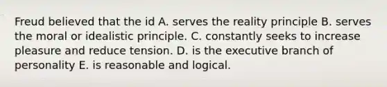 Freud believed that the id A. serves the reality principle B. serves the moral or idealistic principle. C. constantly seeks to increase pleasure and reduce tension. D. is the executive branch of personality E. is reasonable and logical.