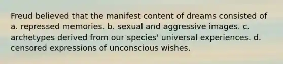 Freud believed that the manifest content of dreams consisted of a. repressed memories. b. sexual and aggressive images. c. archetypes derived from our species' universal experiences. d. censored expressions of unconscious wishes.