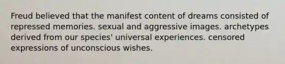 Freud believed that the manifest content of dreams consisted of repressed memories. sexual and aggressive images. archetypes derived from our species' universal experiences. censored expressions of unconscious wishes.