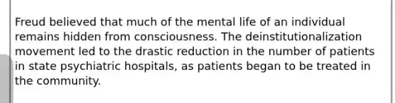 Freud believed that much of the mental life of an individual remains hidden from consciousness. The deinstitutionalization movement led to the drastic reduction in the number of patients in state psychiatric hospitals, as patients began to be treated in the community.