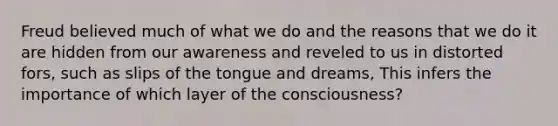 Freud believed much of what we do and the reasons that we do it are hidden from our awareness and reveled to us in distorted fors, such as slips of the tongue and dreams, This infers the importance of which layer of the consciousness?