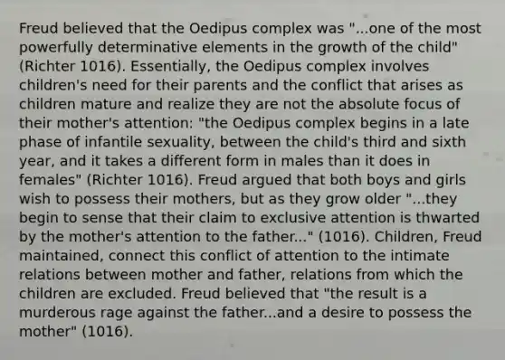 Freud believed that the Oedipus complex was "...one of the most powerfully determinative elements in the growth of the child" (Richter 1016). Essentially, the Oedipus complex involves children's need for their parents and the conflict that arises as children mature and realize they are not the absolute focus of their mother's attention: "the Oedipus complex begins in a late phase of infantile sexuality, between the child's third and sixth year, and it takes a different form in males than it does in females" (Richter 1016). Freud argued that both boys and girls wish to possess their mothers, but as they grow older "...they begin to sense that their claim to exclusive attention is thwarted by the mother's attention to the father..." (1016). Children, Freud maintained, connect this conflict of attention to the intimate relations between mother and father, relations from which the children are excluded. Freud believed that "the result is a murderous rage against the father...and a desire to possess the mother" (1016).