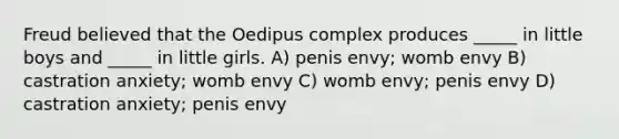 Freud believed that the Oedipus complex produces _____ in little boys and _____ in little girls. A) penis envy; womb envy B) castration anxiety; womb envy C) womb envy; penis envy D) castration anxiety; penis envy