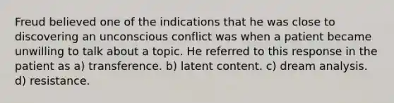 Freud believed one of the indications that he was close to discovering an unconscious conflict was when a patient became unwilling to talk about a topic. He referred to this response in the patient as a) transference. b) latent content. c) dream analysis. d) resistance.