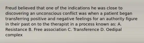 Freud believed that one of the indications he was close to discovering an unconscious conflict was when a patient began transferring positive and negative feelings for an authority figure in their past on to the therapist in a process known as: A. Resistance B. Free association C. Transference D. Oedipal complex