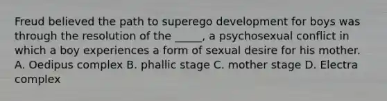 Freud believed the path to superego development for boys was through the resolution of the _____, a psychosexual conflict in which a boy experiences a form of sexual desire for his mother. A. Oedipus complex B. phallic stage C. mother stage D. Electra complex