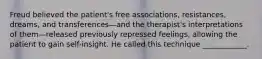 Freud believed the patient's free associations, resistances, dreams, and transferences—and the therapist's interpretations of them—released previously repressed feelings, allowing the patient to gain self-insight. He called this technique ____________.