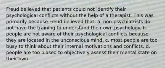 Freud believed that patients could not identify their psychological conflicts without the help of a therapist. This was primarily because Freud believed that: a. non-psychiatrists do not have the training to understand their own psychology. b. people are not aware of their psychological conflicts because they are located in the unconscious mind. c. most people are too busy to think about their internal motivations and conflicts. d. people are too biased to objectively assess their mental state on their own.