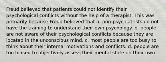 Freud believed that patients could not identify their psychological conflicts without the help of a therapist. This was primarily because Freud believed that a. non-psychiatrists do not have the training to understand their own psychology. b. people are not aware of their psychological conflicts because they are located in the unconscious mind. c. most people are too busy to think about their internal motivations and conflicts. d. people are too biased to objectively assess their mental state on their own.