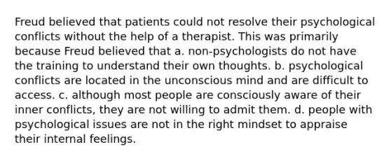 Freud believed that patients could not resolve their psychological conflicts without the help of a therapist. This was primarily because Freud believed that a. non-psychologists do not have the training to understand their own thoughts. b. psychological conflicts are located in the unconscious mind and are difficult to access. c. although most people are consciously aware of their inner conflicts, they are not willing to admit them. d. people with psychological issues are not in the right mindset to appraise their internal feelings.