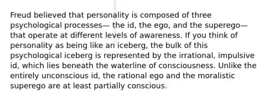 Freud believed that personality is composed of three psychological processes— the id, the ego, and the superego—that operate at different levels of awareness. If you think of personality as being like an iceberg, the bulk of this psychological iceberg is represented by the irrational, impulsive id, which lies beneath the waterline of consciousness. Unlike the entirely unconscious id, the rational ego and the moralistic superego are at least partially conscious.