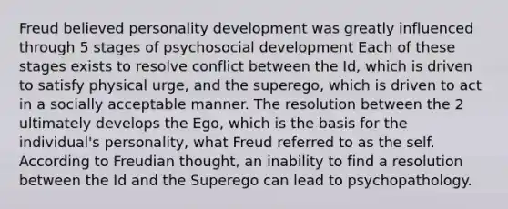 Freud believed personality development was greatly influenced through 5 stages of psychosocial development Each of these stages exists to resolve conflict between the Id, which is driven to satisfy physical urge, and the superego, which is driven to act in a socially acceptable manner. The resolution between the 2 ultimately develops the Ego, which is the basis for the individual's personality, what Freud referred to as the self. According to Freudian thought, an inability to find a resolution between the Id and the Superego can lead to psychopathology.