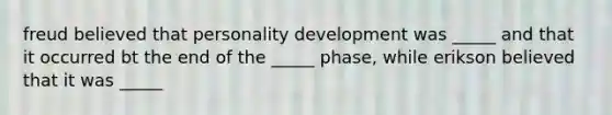 freud believed that personality development was _____ and that it occurred bt the end of the _____ phase, while erikson believed that it was _____