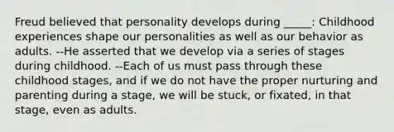 Freud believed that personality develops during _____: Childhood experiences shape our personalities as well as our behavior as adults. --He asserted that we develop via a series of stages during childhood. --Each of us must pass through these childhood stages, and if we do not have the proper nurturing and parenting during a stage, we will be stuck, or fixated, in that stage, even as adults.