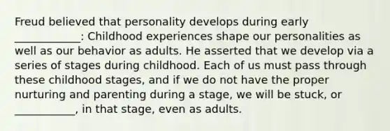 Freud believed that personality develops during early ____________: Childhood experiences shape our personalities as well as our behavior as adults. He asserted that we develop via a series of stages during childhood. Each of us must pass through these childhood stages, and if we do not have the proper nurturing and parenting during a stage, we will be stuck, or ___________, in that stage, even as adults.