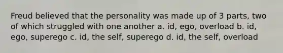 Freud believed that the personality was made up of 3 parts, two of which struggled with one another a. id, ego, overload b. id, ego, superego c. id, the self, superego d. id, the self, overload