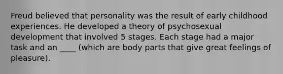 Freud believed that personality was the result of early childhood experiences. He developed a theory of psychosexual development that involved 5 stages. Each stage had a major task and an ____ (which are body parts that give great feelings of pleasure).