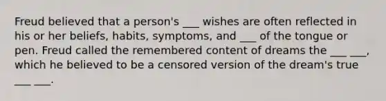 Freud believed that a person's ___ wishes are often reflected in his or her beliefs, habits, symptoms, and ___ of the tongue or pen. Freud called the remembered content of dreams the ___ ___, which he believed to be a censored version of the dream's true ___ ___.