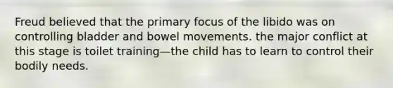 Freud believed that the primary focus of the libido was on controlling bladder and bowel movements. the major conflict at this stage is toilet training—the child has to learn to control their bodily needs.