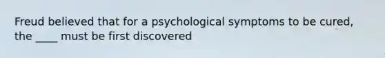 Freud believed that for a psychological symptoms to be cured, the ____ must be first discovered