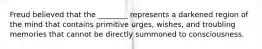 Freud believed that the ________ represents a darkened region of the mind that contains primitive urges, wishes, and troubling memories that cannot be directly summoned to consciousness.