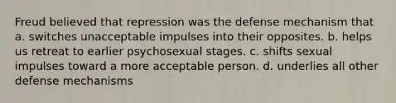 Freud believed that repression was the defense mechanism that a. switches unacceptable impulses into their opposites. b. helps us retreat to earlier psychosexual stages. c. shifts sexual impulses toward a more acceptable person. d. underlies all other defense mechanisms