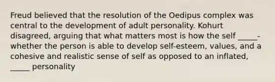 Freud believed that the resolution of the Oedipus complex was central to the development of adult personality. Kohurt disagreed, arguing that what matters most is how the self _____-whether the person is able to develop self-esteem, values, and a cohesive and realistic sense of self as opposed to an inflated, _____ personality