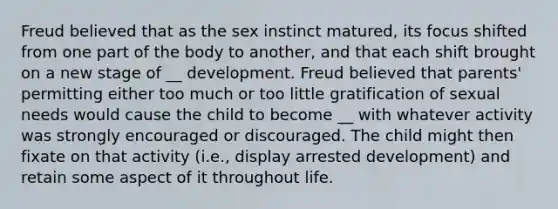 Freud believed that as the sex instinct matured, its focus shifted from one part of the body to another, and that each shift brought on a new stage of __ development. Freud believed that parents' permitting either too much or too little gratification of sexual needs would cause the child to become __ with whatever activity was strongly encouraged or discouraged. The child might then fixate on that activity (i.e., display arrested development) and retain some aspect of it throughout life.