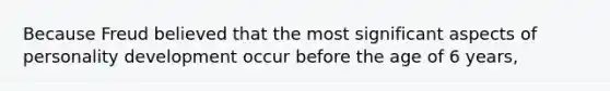 Because Freud believed that the most significant aspects of personality development occur before the age of 6 years,
