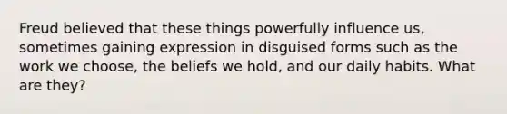 Freud believed that these things powerfully influence us, sometimes gaining expression in disguised forms such as the work we choose, the beliefs we hold, and our daily habits. What are they?