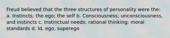 Freud believed that the three structures of personality were the: a. Instincts; the ego; the self b. Consciousness; unconsciousness, and instincts c. Instinctual needs; rational thinking; moral standards d. Id, ego, superego