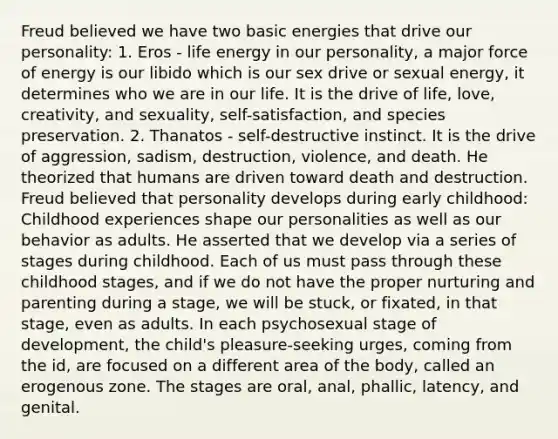 Freud believed we have two basic energies that drive our personality: 1. Eros - life energy in our personality, a major force of energy is our libido which is our sex drive or sexual energy, it determines who we are in our life. It is the drive of life, love, creativity, and sexuality, self-satisfaction, and species preservation. 2. Thanatos - self-destructive instinct. It is the drive of aggression, sadism, destruction, violence, and death. He theorized that humans are driven toward death and destruction. Freud believed that personality develops during early childhood: Childhood experiences shape our personalities as well as our behavior as adults. He asserted that we develop via a series of stages during childhood. Each of us must pass through these childhood stages, and if we do not have the proper nurturing and parenting during a stage, we will be stuck, or fixated, in that stage, even as adults. In each psychosexual stage of development, the child's pleasure-seeking urges, coming from the id, are focused on a different area of the body, called an erogenous zone. The stages are oral, anal, phallic, latency, and genital.