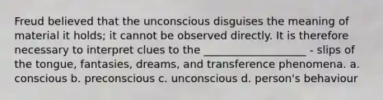 Freud believed that the unconscious disguises the meaning of material it holds; it cannot be observed directly. It is therefore necessary to interpret clues to the ___________________ - slips of the tongue, fantasies, dreams, and transference phenomena. a. conscious b. preconscious c. unconscious d. person's behaviour