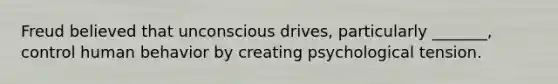 Freud believed that unconscious drives, particularly _______, control human behavior by creating psychological tension.