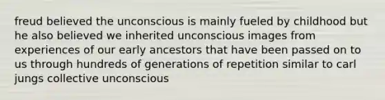 freud believed the unconscious is mainly fueled by childhood but he also believed we inherited unconscious images from experiences of our early ancestors that have been passed on to us through hundreds of generations of repetition similar to carl jungs collective unconscious