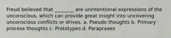 Freud believed that ________ are unintentional expressions of the unconscious, which can provide great insight into uncovering unconscious conflicts or drives. a. Pseudo thoughts b. Primary process thoughts c. Prototypes d. Parapraxes