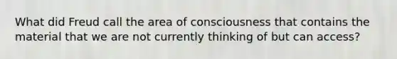 What did Freud call the area of consciousness that contains the material that we are not currently thinking of but can access?