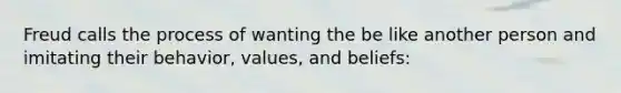 Freud calls the process of wanting the be like another person and imitating their behavior, values, and beliefs: