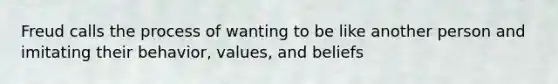 Freud calls the process of wanting to be like another person and imitating their behavior, values, and beliefs