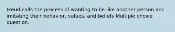 Freud calls the process of wanting to be like another person and imitating their behavior, values, and beliefs Multiple choice question.