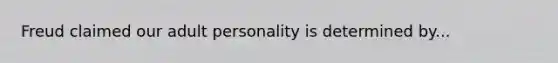 Freud claimed our adult personality is determined by...