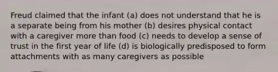 Freud claimed that the infant (a) does not understand that he is a separate being from his mother (b) desires physical contact with a caregiver more than food (c) needs to develop a sense of trust in the first year of life (d) is biologically predisposed to form attachments with as many caregivers as possible