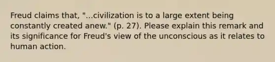 Freud claims that, "...civilization is to a large extent being constantly created anew." (p. 27). Please explain this remark and its significance for Freud's view of the unconscious as it relates to human action.